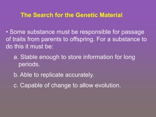 • Some substance must be responsible for passage
of traits from parents to offspring. For a substance to
do this it must be:
a. Stable enough to store information for long
periods.
b. Able to replicate accurately.
c. Capable of change to allow evolution.
The Search for the Genetic Material
 