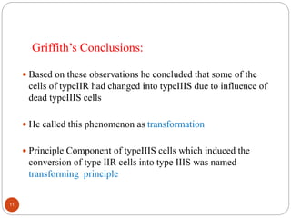  Based on these observations he concluded that some of the
cells of typeIIR had changed into typeIIIS due to influence of
dead typeIIIS cells
 He called this phenomenon as transformation
 Principle Component of typeIIIS cells which induced the
conversion of type IIR cells into type IIIS was named
transforming principle
Griffith’s Conclusions:
11
 