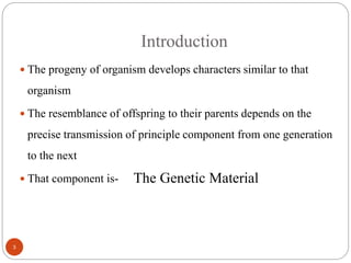 Introduction
 The progeny of organism develops characters similar to that
organism
 The resemblance of offspring to their parents depends on the
precise transmission of principle component from one generation
to the next
 That component is- The Genetic Material
3
 
