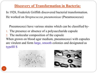 Discovery of Transformation in Bacteria:
In 1928, Frederick Griffith discovered bacterial transformation.
He worked on Streptococcus pneumonieae (Pneumococcus)
Pneumococci have various strains which can be classified by-
1. The presence or absence of a polysaccharide capsule
2. The molecular composition of the capsule
When grown on blood agar medium, pneumococci with capsules
are virulent and form large, smooth colonies and designated as
typeIII S
8
 
