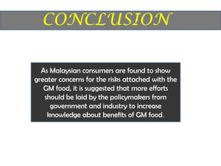 As Malaysian consumers are found to show
greater concerns for the risks attached with the
   GM food, it is suggested that more efforts
   should be laid by the policymakers from
     government and industry to increase
    knowledge about benefits of GM food.
 