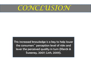This increased knowledge is a key to help lower
 the consumers‟ perception level of risks and
 lever the perceived quality in turn (Klerck &
          Sweeney, 2007; Linh, 2009).
 