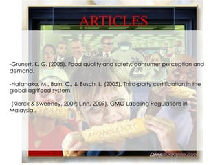 ARTICLES

-Grunert, K. G. (2005). Food quality and safety: consumer perception and
demand.

-Hatanaka, M., Bain, C., & Busch, L. (2005). Third-party certification in the
global agrifood system.

-(Klerck & Sweeney, 2007; Linh, 2009). GMO Labeling Regulations in
Malaysia .
 