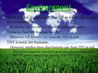    There is a lot of argument that GE in foods can harm
    the environment.
       However, studies show it can help reduce pollution!
   Tobacco, bad for human health.
       However, GE tobacco can clean the TNT in soil!
   TNT is toxic for humans.
       However, studies show that bacteria can clean TNT in soil.
         Researchers inserted a bacterial gene into tobacco plants and
         the GM plants reduced the toxicity of the TNT soil!
 