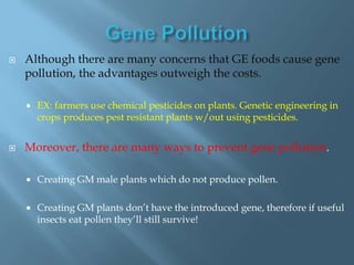    Although there are many concerns that GE foods cause gene
    pollution, the advantages outweigh the costs.

       EX: farmers use chemical pesticides on plants. Genetic engineering in
        crops produces pest resistant plants w/out using pesticides.


   Moreover, there are many ways to prevent gene pollution.

       Creating GM male plants which do not produce pollen.

       Creating GM plants don’t have the introduced gene, therefore if useful
        insects eat pollen they’ll still survive!
 