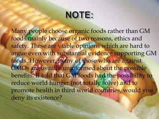    Many people choose organic foods rather than GM
    foods mainly because of two reasons, ethics and
    safety. These are viable opinions which are hard to
    argue even with substantial evidence supporting GM
    foods. However, many of those who are against
    GMOs are usually uninformed about the possible
    benefits. If told that GM foods had the possibility to
    reduce world hunger (not totally solve) and to
    promote health in third world countries, would you
    deny its existence?
 
