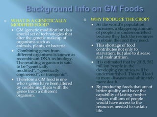    WHAT IS A GENETICALLY                   WHY PRODUCE THE CROP?
    MODIFIED FOOD?                            As the world’s population
     GM (genetic modification) is a           increases, a staggering amount
      special set of technologies that         of people are undernourished
      alter the genetic makeup of              because they lack the resources
      organisms such as                        to obtain the food they need.
      animals, plants, or bacteria.           This shortage of food
     Combining genes from                     contributes not only to
      different organisms is known as          starvation, but also to disease
      recombinant DNA technology.              and malnutrition.
      The resulting organism is said          It is estimated that by 2015, 582
      to be “genetically                       million people in the
      modified”, “genetically                  developing countries will be
      engineered”, or transgenic”.             undernourished. This will lead
     Therefore a GM food is one               to more diseases and ultimately
      who’s genes have been altered            more death.
      by combining them with the              By producing foods that are of
      genes from a different                   better quality and have the
      organism.                                capability of lasting fresher
                                               longer, millions of people
                                               would have access to the
                                               resources needed to sustain
                                               life.
 