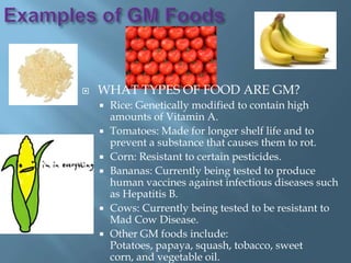    WHAT TYPES OF FOOD ARE GM?
       Rice: Genetically modified to contain high
        amounts of Vitamin A.
       Tomatoes: Made for longer shelf life and to
        prevent a substance that causes them to rot.
       Corn: Resistant to certain pesticides.
       Bananas: Currently being tested to produce
        human vaccines against infectious diseases such
        as Hepatitis B.
       Cows: Currently being tested to be resistant to
        Mad Cow Disease.
       Other GM foods include:
        Potatoes, papaya, squash, tobacco, sweet
        corn, and vegetable oil.
 