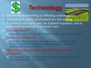    Gm involves inserting or deleting certain genes.
   All testing is safely performed in a lab setting.
   Expensive and easy only for trained scientists, but is
    extremely beneficial in several ways
   Too expensive?
       Actually, cost will pay off in future with excess food supply!
   Ineffective Methods?
       Actually, these methods are safe and can improve crop
        output, produce medicines, and potentially improve
        nutritional value of foods.
   Methods inadvertently introducing new food
    allergens?
       No, actually there is potential to improve food safety by
        eliminating them. Ex: peanuts.
 