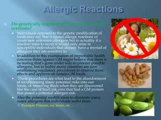    Do genetically engineered foods cause allergic
    reactions?
       Individuals opposed to the genetic modification of
        foods may say that it causes allergic reactions or
        create new unknown allergens but in actuality if a
        reaction were to occur it would only arise in
        susceptible individuals that already have a myriad of
        allergens they are sensitive to.
       In addition to this examination of improbable health
        concerns those against GM might believe that there is
        no testing that’s gone under way to prevent possible
        allergens, but in reality many countries are now
        establishing regulatory procedures to observe these
        effects and approve on certain GM foods.
        These procedures are what lead to the abandonment
        of incorporating many potential risks into our
        foods, or removing them when they are discovered
        like the case of StarLink corn that had a GM protein
        that posed a potential allergen risk.
       Also the potential modification to eliminate many
        major allergens that individuals suffer from:
         Example: Peanuts, soy beans, etc…
 
