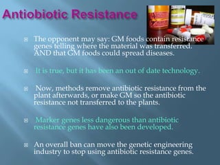    The opponent may say: GM foods contain resistance
    genes telling where the material was transferred.
    AND that GM foods could spread diseases.

   It is true, but it has been an out of date technology.

    Now, methods remove antibiotic resistance from the
    plant afterwards, or make GM so the antibiotic
    resistance not transferred to the plants.

    Marker genes less dangerous than antibiotic
    resistance genes have also been developed.

   An overall ban can move the genetic engineering
    industry to stop using antibiotic resistance genes.
 