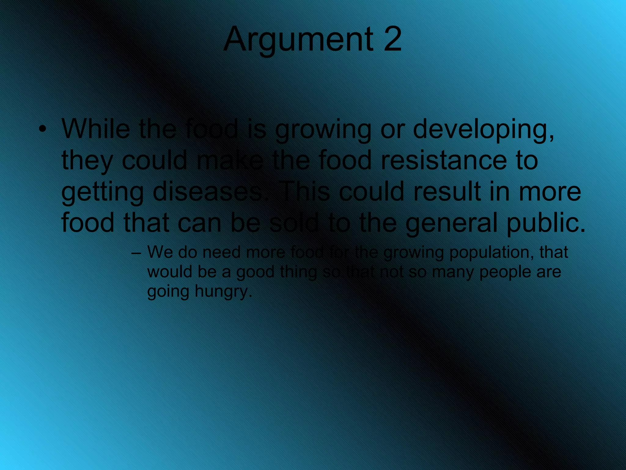 Argument 2 While the food is growing or developing, they could make the food resistance to getting diseases. This could result in more food that can be sold to the general public. We do need more food for the growing population, that would be a good thing so that not so many people are going hungry. 