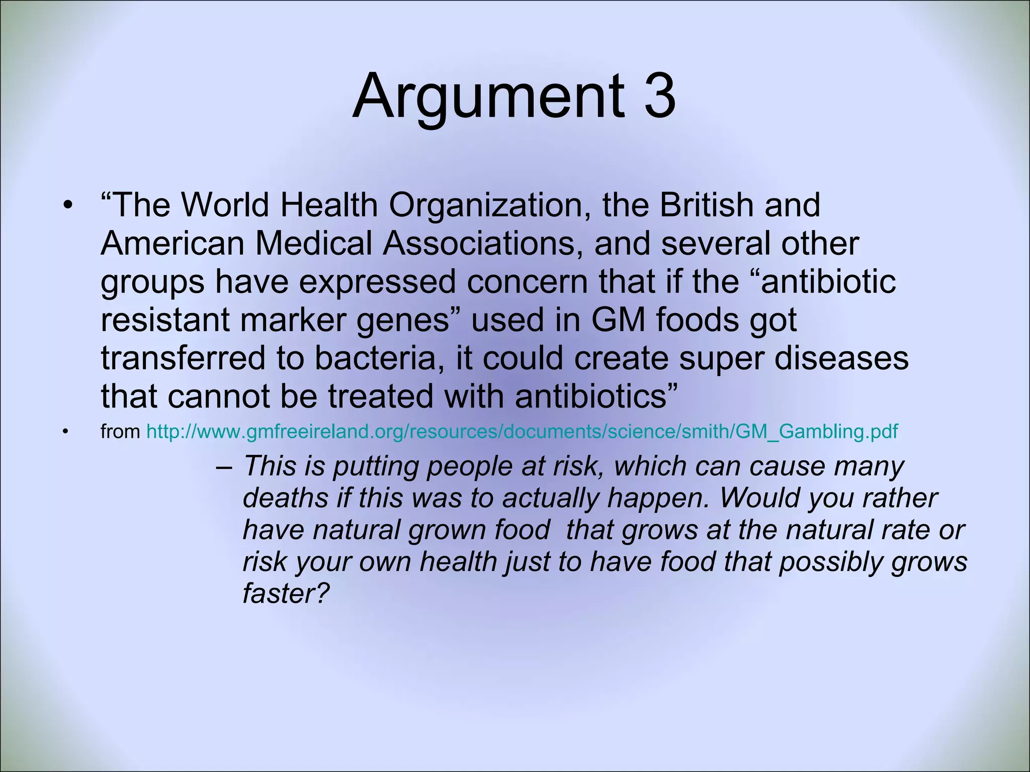 Argument 3 “ The World Health Organization, the British and American Medical Associations, and several other groups have expressed concern that if the “antibiotic resistant marker genes” used in GM foods got transferred to bacteria, it could create super diseases that cannot be treated with antibiotics”  from  http://www.gmfreeireland.org/resources/documents/science/smith/GM_Gambling.pdf This is putting people at risk, which can cause many deaths if this was to actually happen. Would you rather have natural grown food  that grows at the natural rate or risk your own health just to have food that possibly grows faster? 