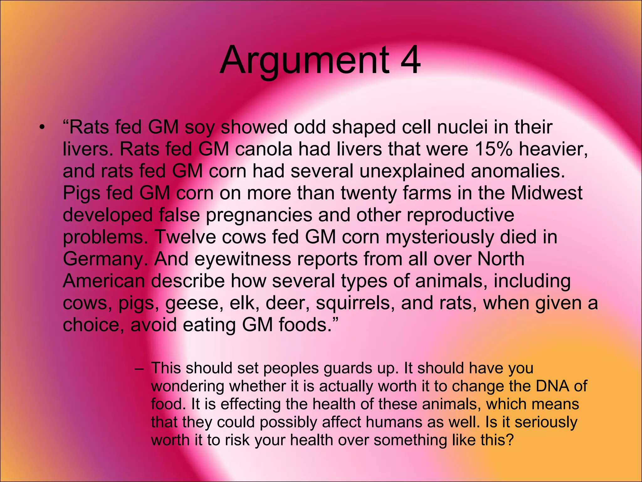 Argument 4 “ Rats fed GM soy showed odd shaped cell nuclei in their livers. Rats fed GM canola had livers that were 15% heavier, and rats fed GM corn had several unexplained anomalies. Pigs fed GM corn on more than twenty farms in the Midwest developed false pregnancies and other reproductive problems. Twelve cows fed GM corn mysteriously died in Germany. And eyewitness reports from all over North American describe how several types of animals, including cows, pigs, geese, elk, deer, squirrels, and rats, when given a choice, avoid eating GM foods.” This should set peoples guards up. It should have you wondering whether it is actually worth it to change the DNA of food. It is effecting the health of these animals, which means that they could possibly affect humans as well. Is it seriously worth it to risk your health over something like this? 