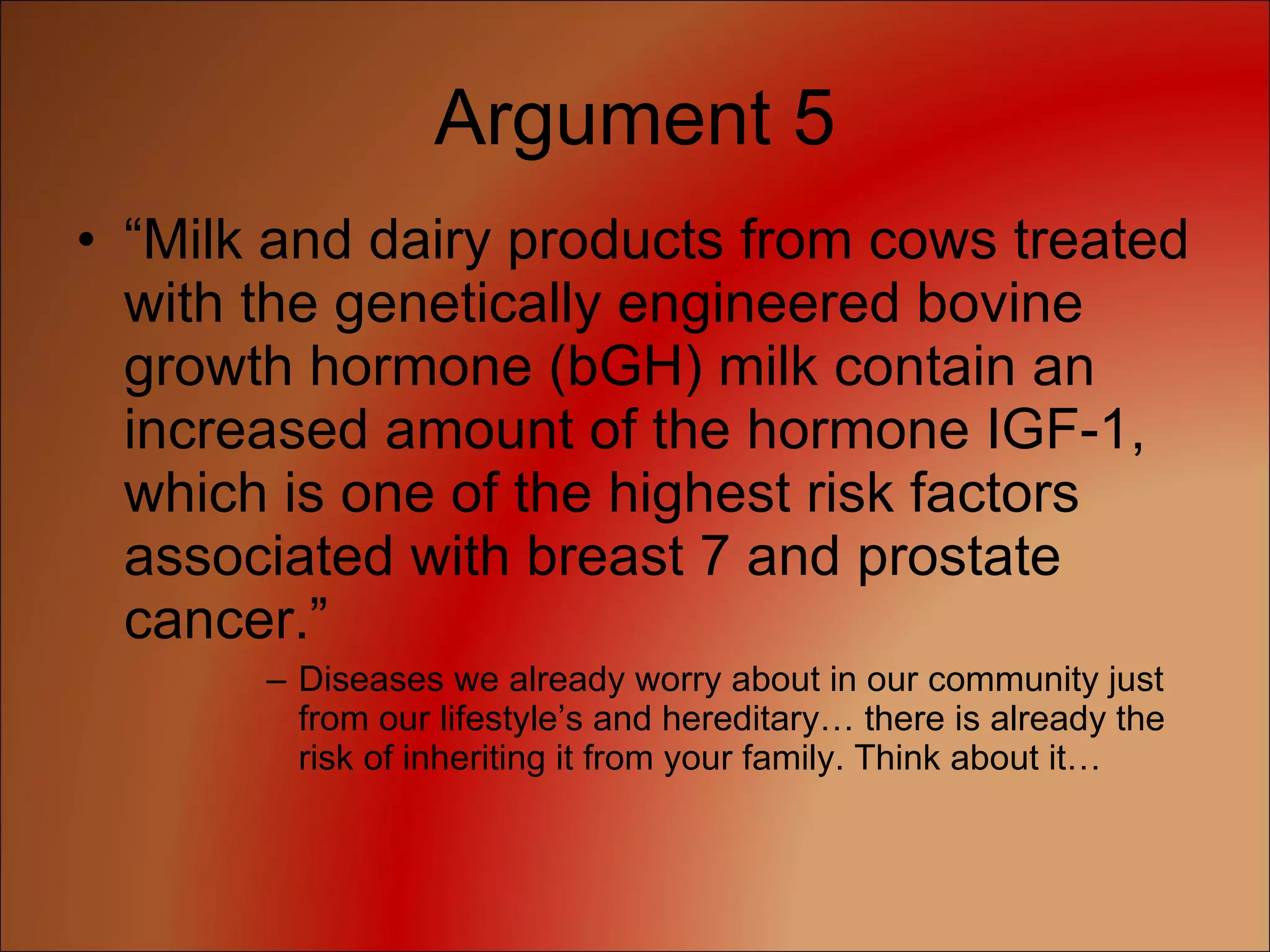 Argument 5 “ Milk and dairy products from cows treated with the genetically engineered bovine growth hormone (bGH) milk contain an increased amount of the hormone IGF-1, which is one of the highest risk factors associated with breast 7 and prostate cancer.” Diseases we already worry about in our community just from our lifestyle’s and hereditary… there is already the risk of inheriting it from your family. Think about it… 