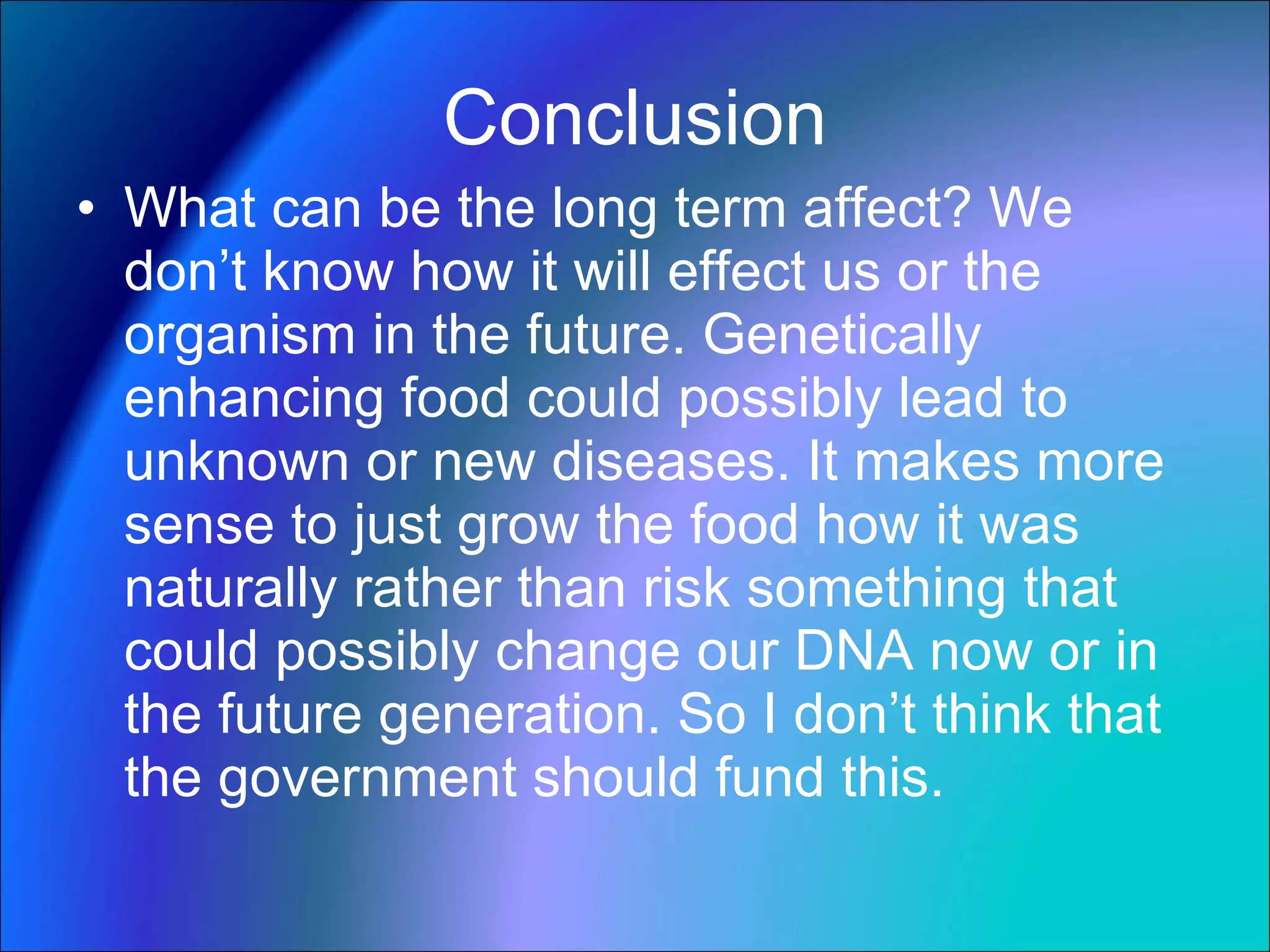 Conclusion What can be the long term affect? We don’t know how it will effect us or the organism in the future. Genetically enhancing food could possibly lead to unknown or new diseases. It makes more sense to just grow the food how it was naturally rather than risk something that could possibly change our DNA now or in the future generation. So I don’t think that the government should fund this. 