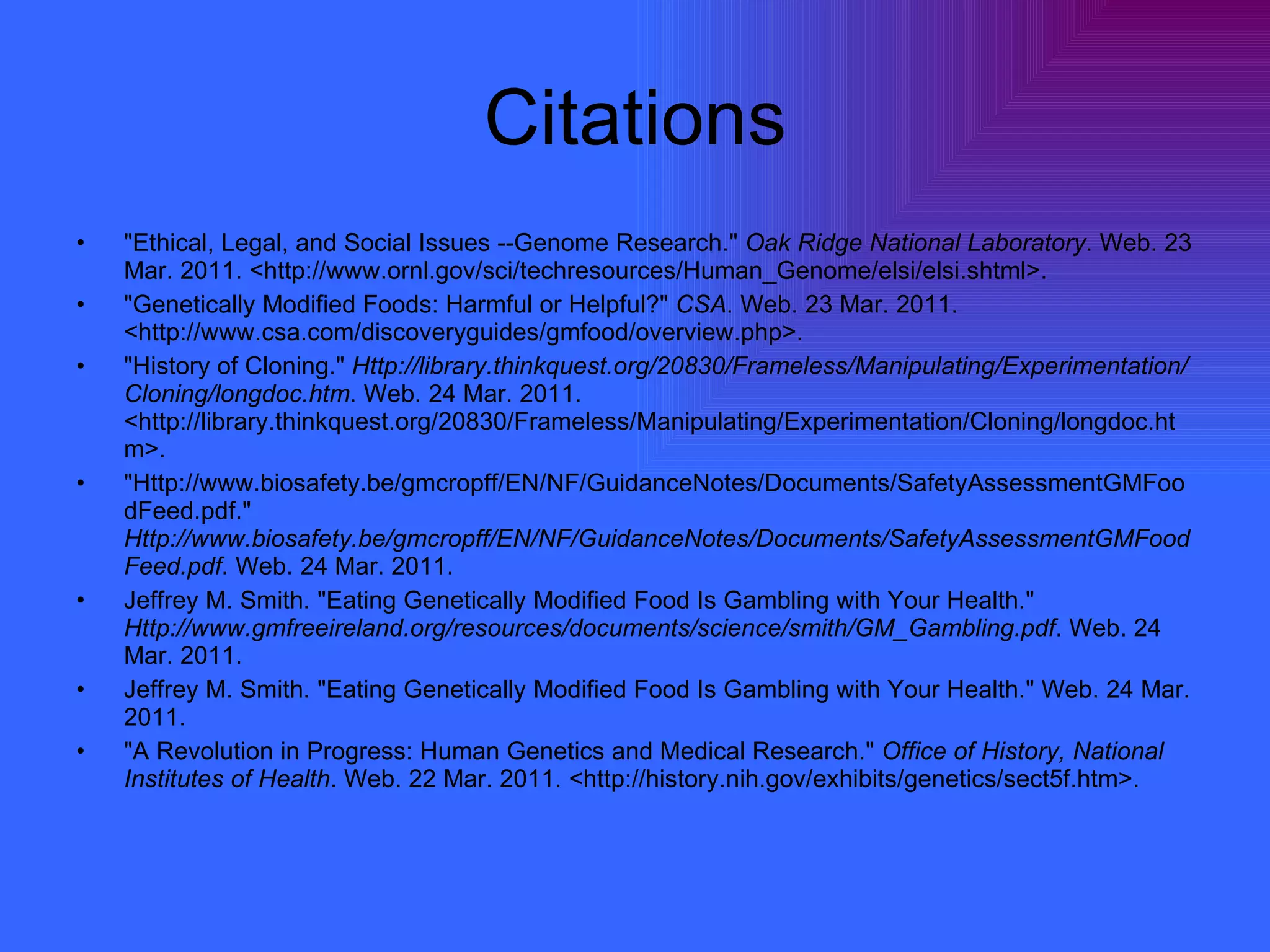Citations "Ethical, Legal, and Social Issues --Genome Research."  Oak Ridge National Laboratory . Web. 23 Mar. 2011. <http://www.ornl.gov/sci/techresources/Human_Genome/elsi/elsi.shtml>.  "Genetically Modified Foods: Harmful or Helpful?"  CSA . Web. 23 Mar. 2011. <http://www.csa.com/discoveryguides/gmfood/overview.php>.  "History of Cloning."  Http://library.thinkquest.org/20830/Frameless/Manipulating/Experimentation/Cloning/longdoc.htm . Web. 24 Mar. 2011. <http://library.thinkquest.org/20830/Frameless/Manipulating/Experimentation/Cloning/longdoc.htm>.  "Http://www.biosafety.be/gmcropff/EN/NF/GuidanceNotes/Documents/SafetyAssessmentGMFoodFeed.pdf."  Http://www.biosafety.be/gmcropff/EN/NF/GuidanceNotes/Documents/SafetyAssessmentGMFoodFeed.pdf . Web. 24 Mar. 2011.  Jeffrey M. Smith. "Eating Genetically Modified Food Is Gambling with Your Health."  Http://www.gmfreeireland.org/resources/documents/science/smith/GM_Gambling.pdf . Web. 24 Mar. 2011.  Jeffrey M. Smith. "Eating Genetically Modified Food Is Gambling with Your Health." Web. 24 Mar. 2011.  "A Revolution in Progress: Human Genetics and Medical Research."  Office of History, National Institutes of Health . Web. 22 Mar. 2011. <http://history.nih.gov/exhibits/genetics/sect5f.htm>.  