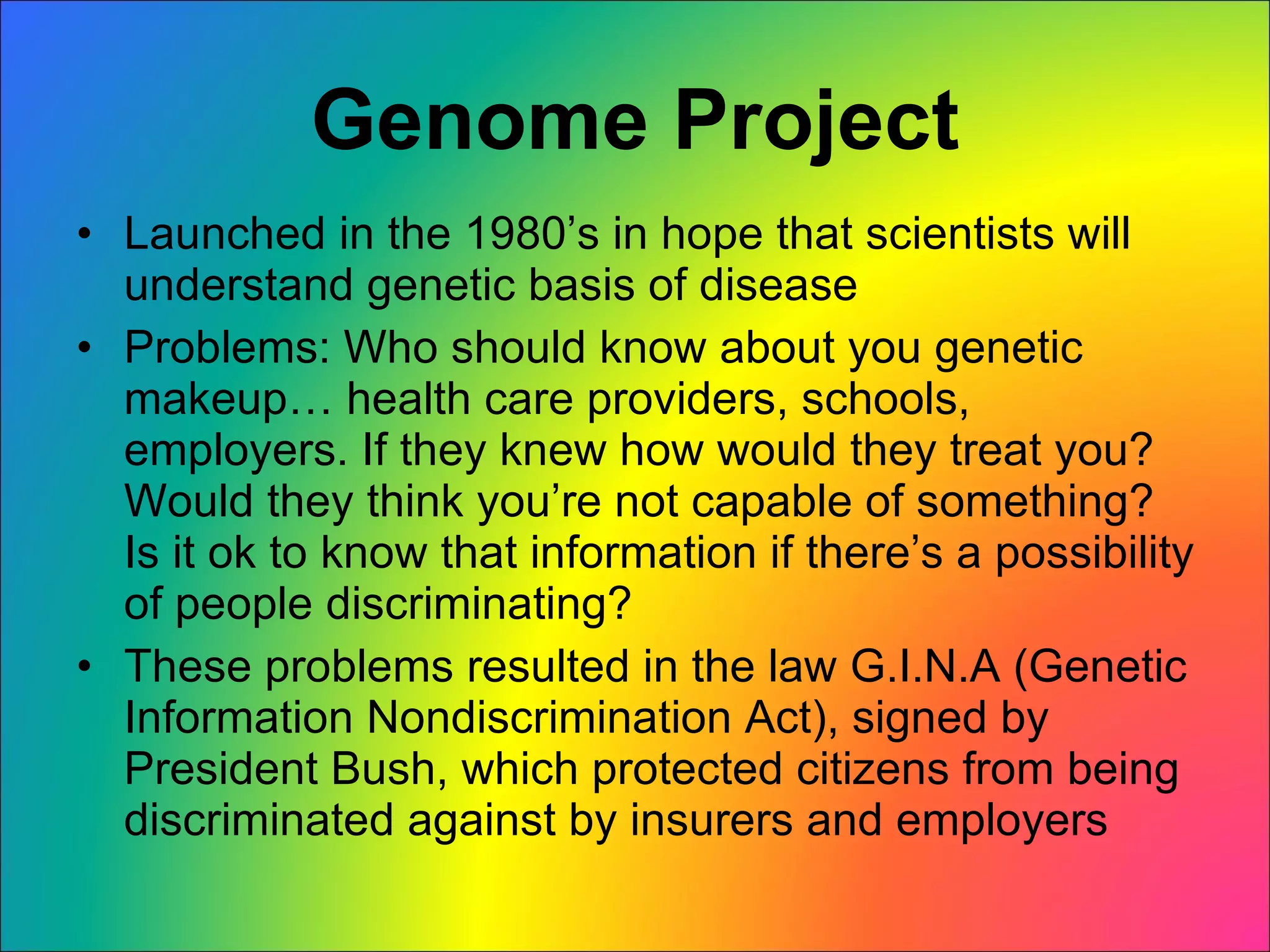 Genome Project Launched in the 1980’s in hope that scientists will understand genetic basis of disease Problems: Who should know about you genetic makeup… health care providers, schools, employers. If they knew how would they treat you? Would they think you’re not capable of something? Is it ok to know that information if there’s a possibility of people discriminating? These problems resulted in the law G.I.N.A (Genetic Information Nondiscrimination Act), signed by President Bush, which protected citizens from being discriminated against by insurers and employers 