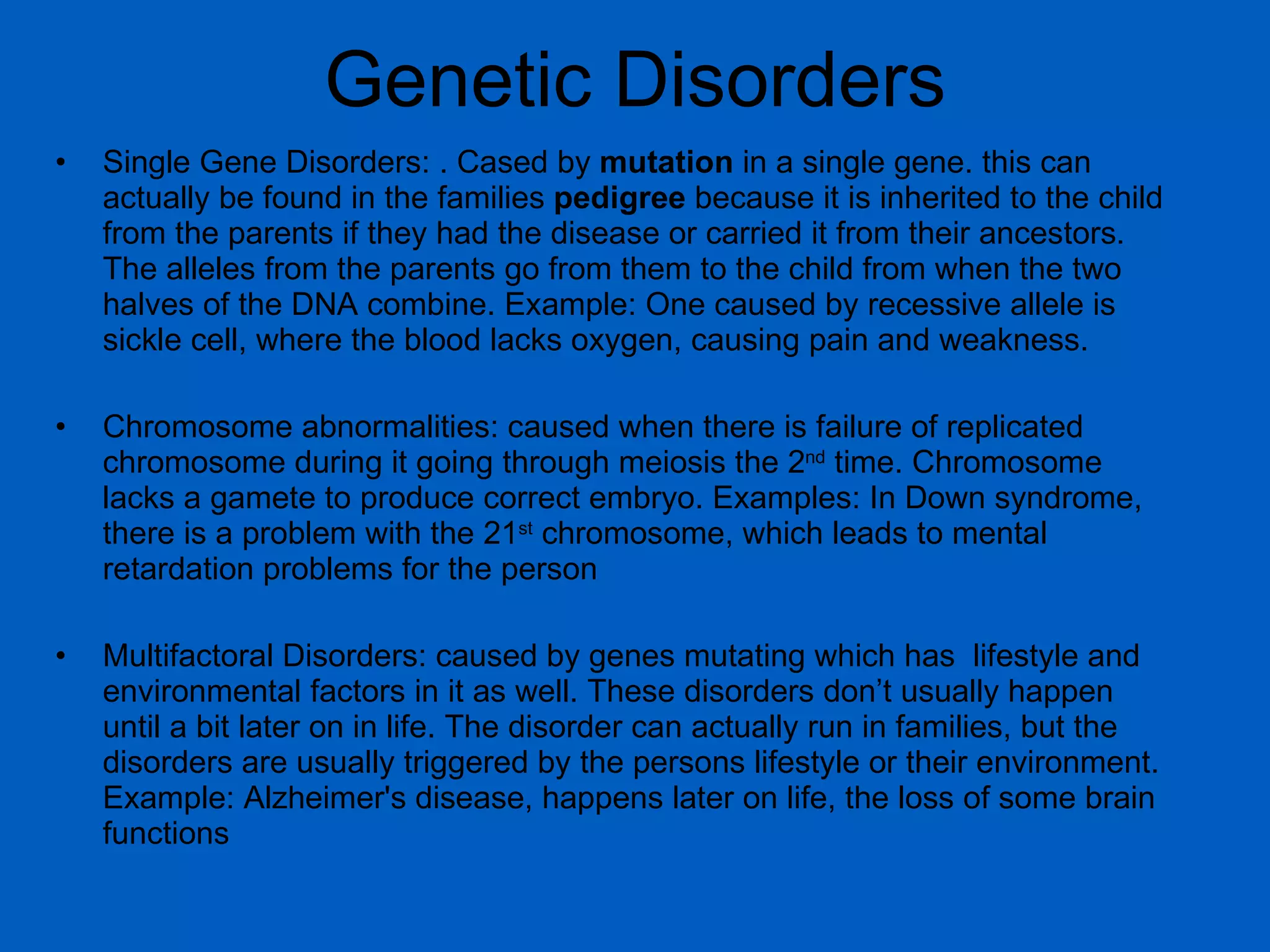 Genetic Disorders Single Gene Disorders: . Cased by  mutation  in a single gene. this can actually be found in the families  pedigree  because it is inherited to the child from the parents if they had the disease or carried it from their ancestors. The alleles from the parents go from them to the child from when the two halves of the DNA combine. Example: One caused by recessive allele is sickle cell, where the blood lacks oxygen, causing pain and weakness.  Chromosome abnormalities: caused when there is failure of replicated chromosome during it going through meiosis the 2 nd  time. Chromosome lacks a gamete to produce correct embryo. Examples: In Down syndrome, there is a problem with the 21 st  chromosome, which leads to mental retardation problems for the person Multifactoral Disorders: caused by genes mutating which has  lifestyle and environmental factors in it as well. These disorders don’t usually happen until a bit later on in life. The disorder can actually run in families, but the disorders are usually triggered by the persons lifestyle or their environment. Example: Alzheimer's disease, happens later on life, the loss of some brain functions 