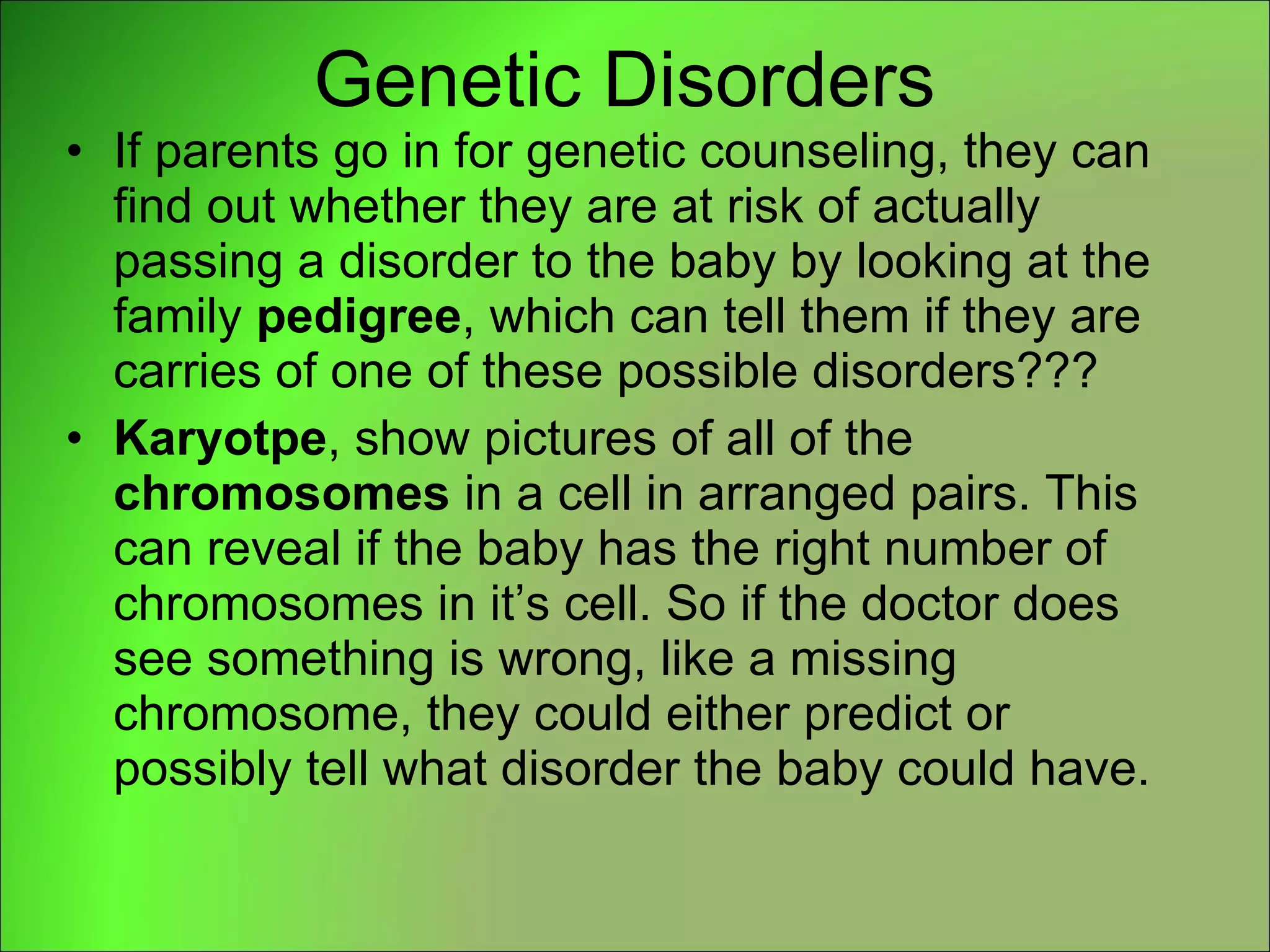Genetic Disorders If parents go in for genetic counseling, they can find out whether they are at risk of actually passing a disorder to the baby by looking at the family  pedigree , which can tell them if they are carries of one of these possible disorders??? Karyotpe , show pictures of all of the  chromosomes  in a cell in arranged pairs. This can reveal if the baby has the right number of chromosomes in it’s cell. So if the doctor does see something is wrong, like a missing chromosome, they could either predict or possibly tell what disorder the baby could have. 