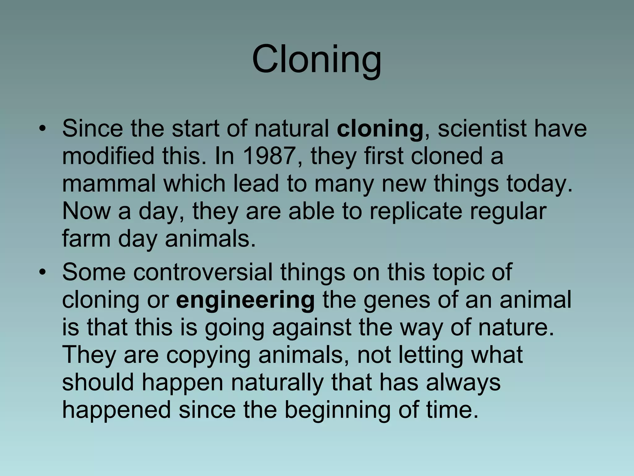 Cloning Since the start of natural  cloning , scientist have modified this. In 1987, they first cloned a mammal which lead to many new things today. Now a day, they are able to replicate regular farm day animals. Some controversial things on this topic of cloning or  engineering  the genes of an animal is that this is going against the way of nature. They are copying animals, not letting what should happen naturally that has always happened since the beginning of time. 