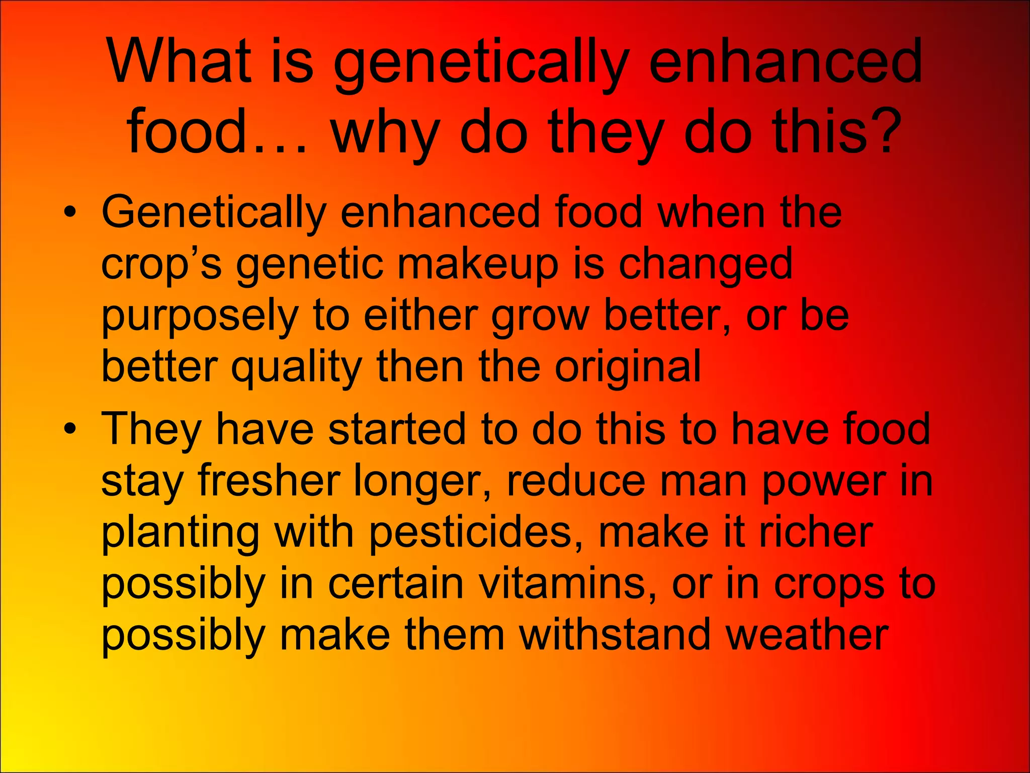 What is genetically enhanced food… why do they do this? Genetically enhanced food when the crop’s genetic makeup is changed purposely to either grow better, or be better quality then the original They have started to do this to have food stay fresher longer, reduce man power in planting with pesticides, make it richer possibly in certain vitamins, or in crops to possibly make them withstand weather 