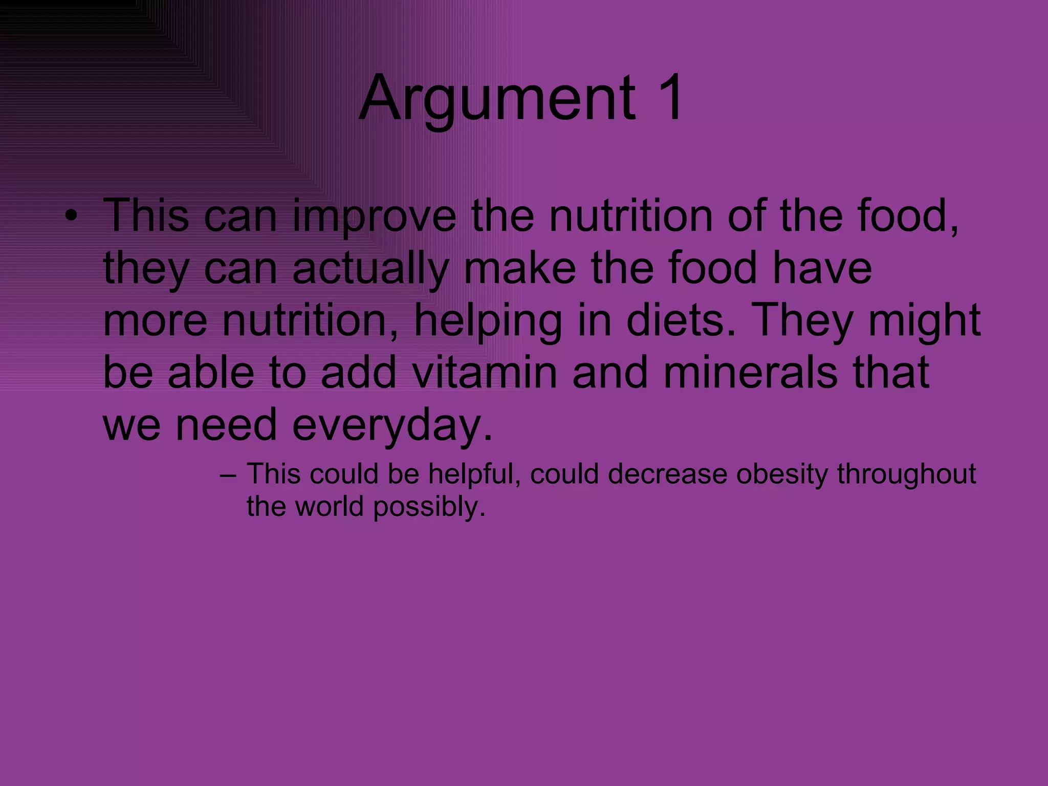 Argument 1 This can improve the nutrition of the food, they can actually make the food have more nutrition, helping in diets. They might be able to add vitamin and minerals that we need everyday. This could be helpful, could decrease obesity throughout the world possibly. 