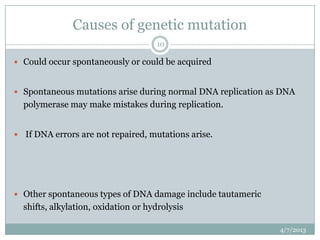 Causes of genetic mutation
                                     10

 Could occur spontaneously or could be acquired


 Spontaneous mutations arise during normal DNA replication as DNA
  polymerase may make mistakes during replication.


 If DNA errors are not repaired, mutations arise.




 Other spontaneous types of DNA damage include tautameric
  shifts, alkylation, oxidation or hydrolysis

                                                              4/7/2013
 