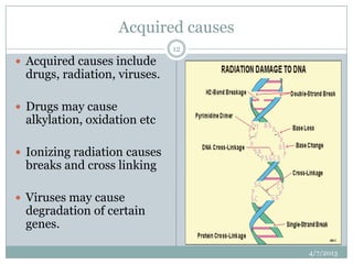 Acquired causes
                              12
 Acquired causes include
 drugs, radiation, viruses.

 Drugs may cause
 alkylation, oxidation etc

 Ionizing radiation causes
 breaks and cross linking

 Viruses may cause
 degradation of certain
 genes.

                                      4/7/2013
 