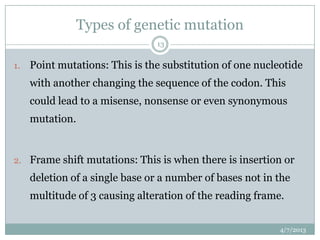 Types of genetic mutation
                                13


1.   Point mutations: This is the substitution of one nucleotide
     with another changing the sequence of the codon. This
     could lead to a misense, nonsense or even synonymous
     mutation.


2. Frame shift mutations: This is when there is insertion or
     deletion of a single base or a number of bases not in the
     multitude of 3 causing alteration of the reading frame.


                                                           4/7/2013
 