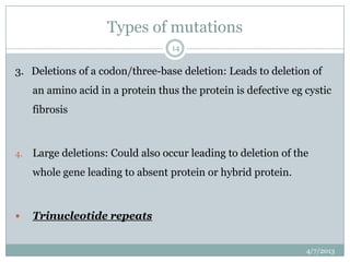 Types of mutations
                                   14


3. Deletions of a codon/three-base deletion: Leads to deletion of
     an amino acid in a protein thus the protein is defective eg cystic
     fibrosis



4.   Large deletions: Could also occur leading to deletion of the
     whole gene leading to absent protein or hybrid protein.



    Trinucleotide repeats


                                                                 4/7/2013
 