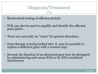 Diagnosis/Treatment
                                21

 Biochemical testing of affected protein.

 PCR can also be used to amplify and identify the affected
  gene/genes .

 There are currently no “cures” for genetic disorders,.

 Gene therapy is being looked into: It may be possible to
  replace a defective gene with a normal copy.

 Second, the function of an abnormal gene may be abrogated
  by administering anti-sense RNA or by RNA-mediated
  interference


                                                              4/7/2013
 