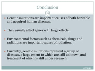Conclusion
                              22

 Genetic mutations are important causes of both heritable
  and acquired human diseases.

 They usually affect genes with large effects.


 Environmental factors such as chemicals, drugs and
  radiations are important causes of radiation.

 Currently, genetic mutations represent a group of
  diseases, a large extent to which are still unknown and
  treatment of which is still under research.

                                                       4/7/2013
 