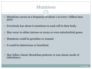 Mutations
                                    9

 Mutations occurs at a frequency of about 1 in every 1 billion base
  pairs.

 Everybody has about 6 mutations in each cell in their body.

 May occur in either introns or exons or even mitochodrial genes.

 Mutations could be germline or somatic

 It could be deleterious or beneficial.



 May follow classic Mendelian patterns or non classic mode of
  inheritance.


                                                                 4/7/2013
 