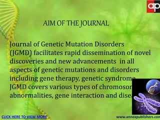 JOURNAL OF GENETIC MUTATION DISORDERS
Journal of Genetic Mutation Disorders
(JGMD) facilitates rapid dissemination of novel
discoveries and new advancements in all
aspects of genetic mutations and disorders
including gene therapy, genetic syndrome.
JGMD covers various types of chromosomal
abnormalities, gene interaction and diseases.
CLICK HERE TO VIEW MORE www.annexpublishers.com
AIM OF THE JOURNAL
 