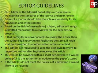 JOURNAL OF GENETIC MUTATION DISORDERS
EDITOR GUIDELINES
• Each Editor of the Editorial Board plays a crucial role in
maintaining the standards of the journal and peer review.
• Editor of a journal should take the sole responsibility for its
reputation and entire content.
• Based on the field of research (or) subject, editor will assign
submitted manuscript to a reviewer for the peer review
process
• If that particular reviewer accepts to review the article then
the author shall notify Annex Publishers the same, if not it
shall be forwarded to another editor in the same field
• The Editors are requested to send the acknowledgement to
respective author after he/she receives the article
• This should be provided within a short period where it would
be helpful to the author for an update on the paper's status
• If the articles do not meet the policies of submission it would
likely to be rejected
 