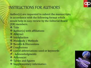 JOURNAL OF GENETIC MUTATION DISORDERS
INSTRUCTIONS FOR AUTHORS
Author(s) are requested to submit the manuscripts,
in accordance with the following format which
would help in easy review by the Editorial Board
(EB) members.
 Title
 Author(s) with affiliations
 Abstract
 Introduction
 Mainbody / Methods
 Results & Discussions
 Conclusions
 List of abbreviations used or keywords
 Acknowledgments
 References
 Tables and figures
 Supplementary information
 