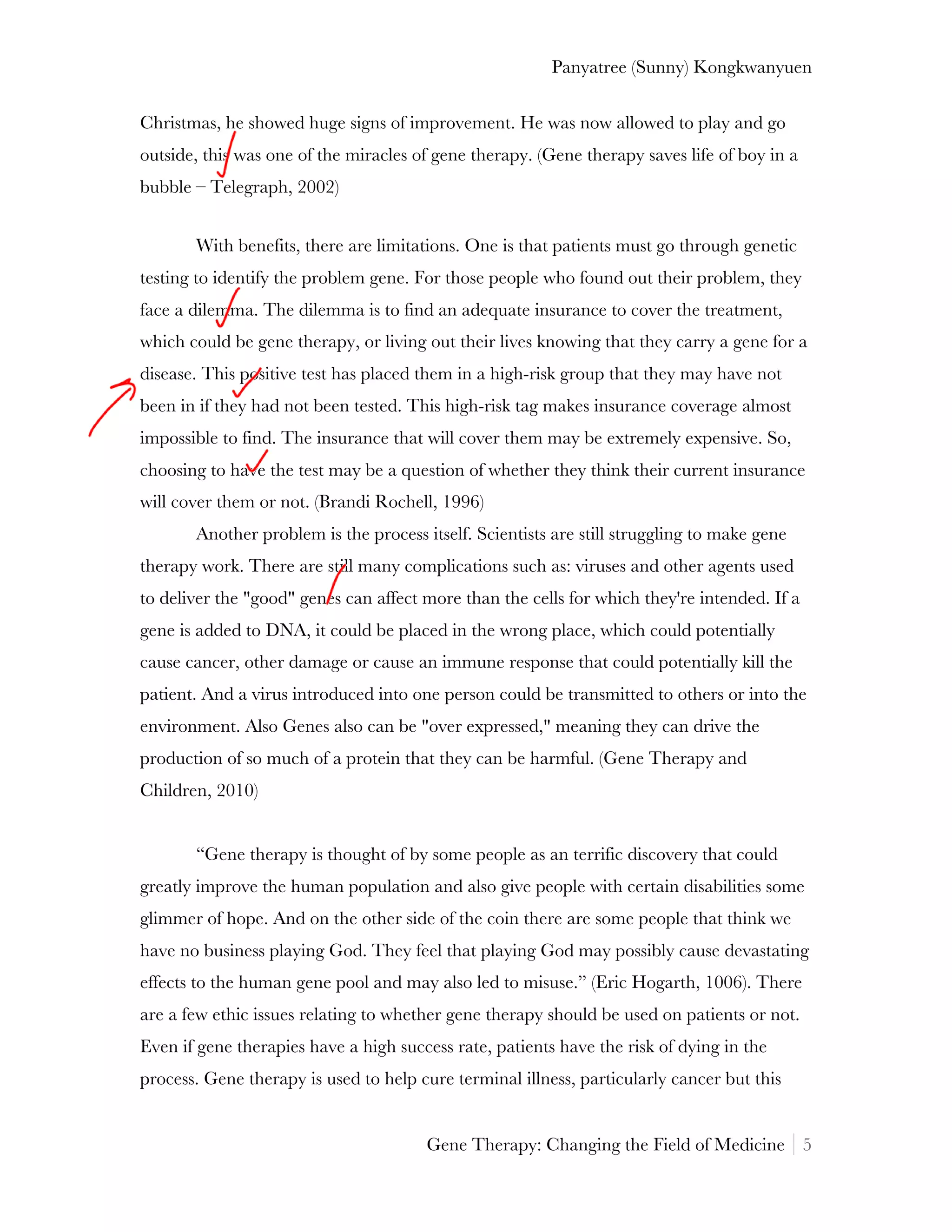 Panyatree (Sunny) Kongkwanyuen

Christmas, he showed huge signs of improvement. He was now allowed to play and go
outside, this was one of the miracles of gene therapy. (Gene therapy saves life of boy in a
bubble – Telegraph, 2002)


       With benefits, there are limitations. One is that patients must go through genetic
testing to identify the problem gene. For those people who found out their problem, they
face a dilemma. The dilemma is to find an adequate insurance to cover the treatment,
which could be gene therapy, or living out their lives knowing that they carry a gene for a
disease. This positive test has placed them in a high-risk group that they may have not
been in if they had not been tested. This high-risk tag makes insurance coverage almost
impossible to find. The insurance that will cover them may be extremely expensive. So,
choosing to have the test may be a question of whether they think their current insurance
will cover them or not. (Brandi Rochell, 1996)
       Another problem is the process itself. Scientists are still struggling to make gene
therapy work. There are still many complications such as: viruses and other agents used
to deliver the "good" genes can affect more than the cells for which they're intended. If a
gene is added to DNA, it could be placed in the wrong place, which could potentially
cause cancer, other damage or cause an immune response that could potentially kill the
patient. And a virus introduced into one person could be transmitted to others or into the
environment. Also Genes also can be "over expressed," meaning they can drive the
production of so much of a protein that they can be harmful. (Gene Therapy and
Children, 2010)


       “Gene therapy is thought of by some people as an terrific discovery that could
greatly improve the human population and also give people with certain disabilities some
glimmer of hope. And on the other side of the coin there are some people that think we
have no business playing God. They feel that playing God may possibly cause devastating
effects to the human gene pool and may also led to misuse.” (Eric Hogarth, 1006). There
are a few ethic issues relating to whether gene therapy should be used on patients or not.
Even if gene therapies have a high success rate, patients have the risk of dying in the
process. Gene therapy is used to help cure terminal illness, particularly cancer but this


                                       Gene Therapy: Changing the Field of Medicine 5
 
