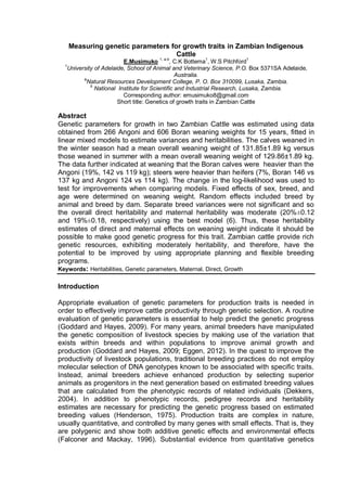 Measuring genetic parameters for growth traits in Zambian Indigenous
Cattle
E.Musimuko 1, a,b
, C.K Bottema1
, W.S Pitchford1
1
University of Adelaide, School of Animal and Veterinary Science, P.O. Box 5371SA Adelaide,
Australia.
a
Natural Resources Development College, P. O. Box 310099, Lusaka, Zambia.
b
National Institute for Scientific and Industrial Research, Lusaka, Zambia.
Corresponding author: emusimuko8@gmail.com
Short title: Genetics of growth traits in Zambian Cattle
Abstract
Genetic parameters for growth in two Zambian Cattle was estimated using data
obtained from 266 Angoni and 606 Boran weaning weights for 15 years, fitted in
linear mixed models to estimate variances and heritabilities. The calves weaned in
the winter season had a mean overall weaning weight of 131.85±1.89 kg versus
those weaned in summer with a mean overall weaning weight of 129.86±1.89 kg.
The data further indicated at weaning that the Boran calves were heavier than the
Angoni (19%, 142 vs 119 kg); steers were heavier than heifers (7%, Boran 146 vs
137 kg and Angoni 124 vs 114 kg). The change in the log-likelihood was used to
test for improvements when comparing models. Fixed effects of sex, breed, and
age were determined on weaning weight. Random effects included breed by
animal and breed by dam. Separate breed variances were not significant and so
the overall direct heritability and maternal heritability was moderate (20%±0.12
and 19%±0.18, respectively) using the best model (6). Thus, these heritability
estimates of direct and maternal effects on weaning weight indicate it should be
possible to make good genetic progress for this trait. Zambian cattle provide rich
genetic resources, exhibiting moderately heritability, and therefore, have the
potential to be improved by using appropriate planning and flexible breeding
programs.
Keywords: Heritabilities, Genetic parameters, Maternal, Direct, Growth
Introduction
Appropriate evaluation of genetic parameters for production traits is needed in
order to effectively improve cattle productivity through genetic selection. A routine
evaluation of genetic parameters is essential to help predict the genetic progress
(Goddard and Hayes, 2009). For many years, animal breeders have manipulated
the genetic composition of livestock species by making use of the variation that
exists within breeds and within populations to improve animal growth and
production (Goddard and Hayes, 2009; Eggen, 2012). In the quest to improve the
productivity of livestock populations, traditional breeding practices do not employ
molecular selection of DNA genotypes known to be associated with specific traits.
Instead, animal breeders achieve enhanced production by selecting superior
animals as progenitors in the next generation based on estimated breeding values
that are calculated from the phenotypic records of related individuals (Dekkers,
2004). In addition to phenotypic records, pedigree records and heritability
estimates are necessary for predicting the genetic progress based on estimated
breeding values (Henderson, 1975). Production traits are complex in nature,
usually quantitative, and controlled by many genes with small effects. That is, they
are polygenic and show both additive genetic effects and environmental effects
(Falconer and Mackay, 1996). Substantial evidence from quantitative genetics
 