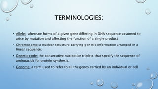 TERMINOLOGIES:
• Allele: alternate forms of a given gene differing in DNA sequence assumed to
arise by mutation and affecting the function of a single product.
• Chromosome: a nuclear structure carrying genetic information arranged in a
linear sequence.
• Genetic code: the consecutive nucleotide triplets that specify the sequence of
aminoacids for protein synthesis.
• Genome: a term used to refer to all the genes carried by an individual or cell
 