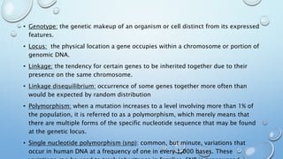 • Genotype: the genetic makeup of an organism or cell distinct from its expressed
features.
• Locus: the physical location a gene occupies within a chromosome or portion of
genomic DNA.
• Linkage: the tendency for certain genes to be inherited together due to their
presence on the same chromosome.
• Linkage disequilibrium: occurrence of some genes together more often than
would be expected by random distribution
• Polymorphism: when a mutation increases to a level involving more than 1% of
the population, it is referred to as a polymorphism, which merely means that
there are multiple forms of the specific nucleotide sequence that may be found
at the genetic locus.
• Single nucleotide polymorphism (snp): common, but minute, variations that
occur in human DNA at a frequency of one in every 1,000 bases. These
 