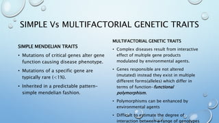 SIMPLE Vs MULTIFACTORIAL GENETIC TRAITS
SIMPLE MENDELIAN TRAITS
• Mutations of critical genes alter gene
function causing disease phenotype.
• Mutations of a specific gene are
typically rare (<1%).
• Inherited in a predictable pattern-
simple mendelian fashion.
MULTIFACTORIAL GENETIC TRAITS
• Complex diseases result from interactive
effect of multiple gene products
modulated by environmental agents.
• Genes responsible are not altered
(mutated) instead they exist in multiple
different forms(alleles) which differ in
terms of function-functional
polymorphism.
• Polymorphisms can be enhanced by
environmental agents
• Difficult to estimate the degree of
interaction between a range of genotypes
 