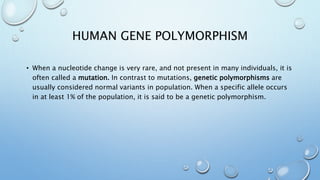 HUMAN GENE POLYMORPHISM
• When a nucleotide change is very rare, and not present in many individuals, it is
often called a mutation. In contrast to mutations, genetic polymorphisms are
usually considered normal variants in population. When a specific allele occurs
in at least 1% of the population, it is said to be a genetic polymorphism.
 