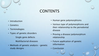 CONTENTS
• Introduction
• Genetics
• Terminologies
• Types of genetic disorders
Single gene defects
Multifactorial diseases
• Methods of genetic analysis – genetic
study designs
• Human gene polymorphisms
• Various type of polymorphisms and
their relationship to the periodontal
disease
• Proving a disease/polymorphism
relationship
• Future application of genetic
information
• Conclusion
 