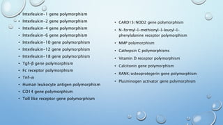 • Interleukin-1 gene polymorphism
• Interleukin-2 gene polymorphism
• Interleukin-4 gene polymorphism
• Interleukin-6 gene polymorphism
• Interleukin-10 gene polymorphism
• Interleukin-12 gene polymorphism
• Interleukin-18 gene polymorphism
• Tgf-β gene polymorphism
• Fc receptor polymorphism
• Tnf-α
• Human leukocyte antigen polymorphism
• CD14 gene polymorphism
• Toll like receptor gene polymorphism
• CARD15/NOD2 gene polymorphism
• N-formyl-l-methionyl-l-leucyl-l-
phenylalanine receptor polymorphism
• MMP polymorphism
• Cathepsin C polymorphisms
• Vitamin D receptor polymorphism
• Calcitonin gene polymorphism
• RANK/osteoprotegerin gene polymorphism
• Plasminogen activator gene polymorphism
 