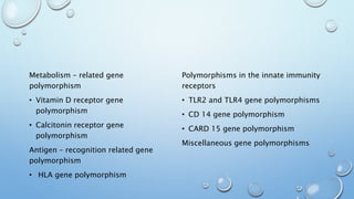Metabolism – related gene
polymorphism
• Vitamin D receptor gene
polymorphism
• Calcitonin receptor gene
polymorphism
Antigen – recognition related gene
polymorphism
• HLA gene polymorphism
Polymorphisms in the innate immunity
receptors
• TLR2 and TLR4 gene polymorphisms
• CD 14 gene polymorphism
• CARD 15 gene polymorphism
Miscellaneous gene polymorphisms
 