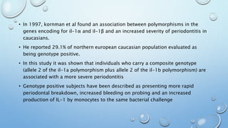 • In 1997, kornman et al found an association between polymorphisms in the
genes encoding for il-1α and il-1β and an increased severity of periodontitis in
caucasians.
• He reported 29.1% of northern european caucasian population evaluated as
being genotype positive.
• In this study it was shown that individuals who carry a composite genotype
(allele 2 of the il-1a polymorphism plus allele 2 of the il-1b polymorphism) are
associated with a more severe periodontitis
• Genotype positive subjects have been described as presenting more rapid
periodontal breakdown, increased bleeding on probing and an increased
production of IL-1 by monocytes to the same bacterial challenge
 