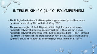 INTERLEUKIN-10 (IL-10) POLYMPRPHISM
• The biological activities of IL-10 comprise suppression of pro-inflammatory
cytokines produced by Th-1 cells (IL-2, ifn-g, TNF).
• The promoter region of the IL10 gene exhibits high frequencies of single
nucleotide polymorphisms (snp) and microsatellites. There are three single-
nucleotide polymorphisms (snps) in the IL10 gene at positions – 1087, –819 and
–592 from the transcriptional start site which have been associated with altered
synthesis of IL10 in response to inflammatory stimuli (turner et al. 1997).
 