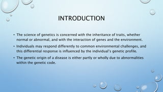 INTRODUCTION
• The science of genetics is concerned with the inheritance of traits, whether
normal or abnormal, and with the interaction of genes and the environment.
• Individuals may respond differently to common environmental challenges, and
this differential response is influenced by the individual’s genetic profile.
• The genetic origin of a disease is either partly or wholly due to abnormalities
within the genetic code.
 