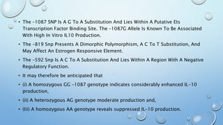 • The –1087 SNP Is A G To A Substitution And Lies Within A Putative Ets
Transcription Factor Binding Site. The –1087G Allele Is Known To Be Associated
With High In Vitro IL10 Production.
• The –819 Snp Presents A Dimorphic Polymorphism, A C To T Substitution, And
May Affect An Estrogen Responsive Element.
• The –592 Snp Is A C To A Substitution And Lies Within A Region With A Negative
Regulatory Function.
• It may therefore be anticipated that
• (i) A homozygous GG –1087 genotype indicates considerably enhanced IL-10
production,
• (ii) A heterozygous AG genotype moderate production and,
• (Iii) A homozygous AA genotype reveals suppressed IL-10 production.
 